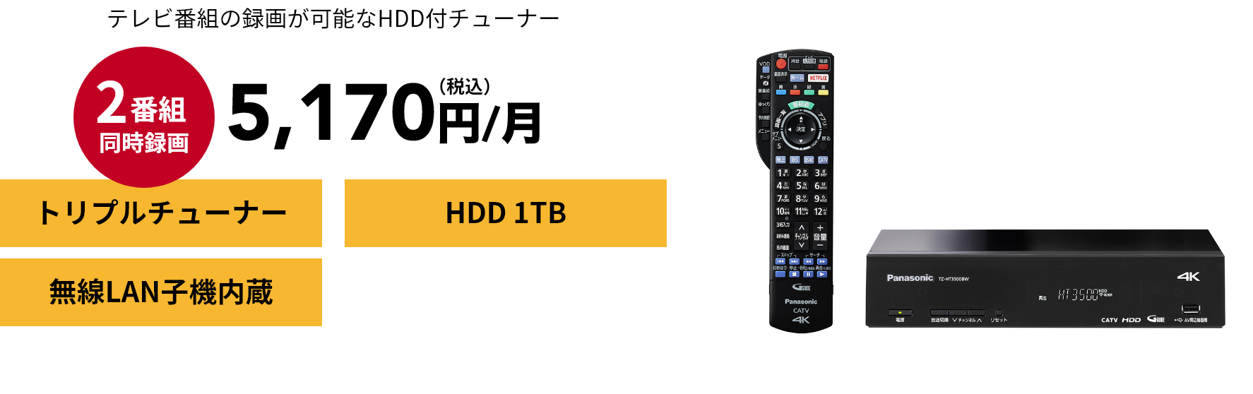 テレビ番組の録画が可能なHDD付チューナー 2番組同時録画　5,170円（税込）/月