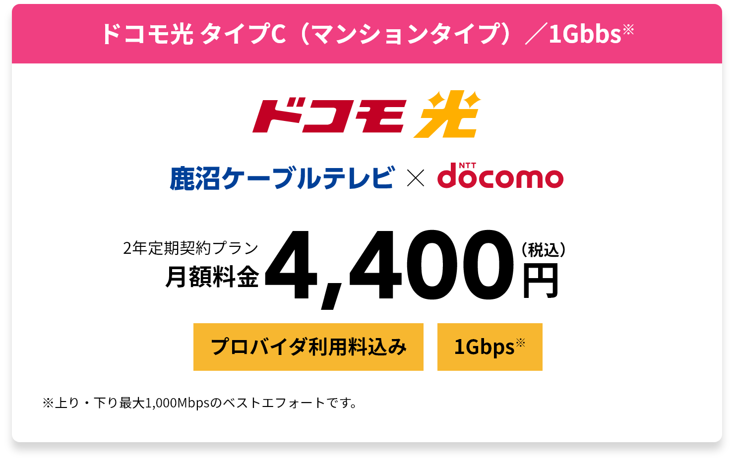 ドコモ光 タイプC（マンションタイプ）／1Gbbs※ 2年定期契約プラン月額料金4,400円（税込） ※上り・下り最大1,000Mbpsのベストエフォートです。