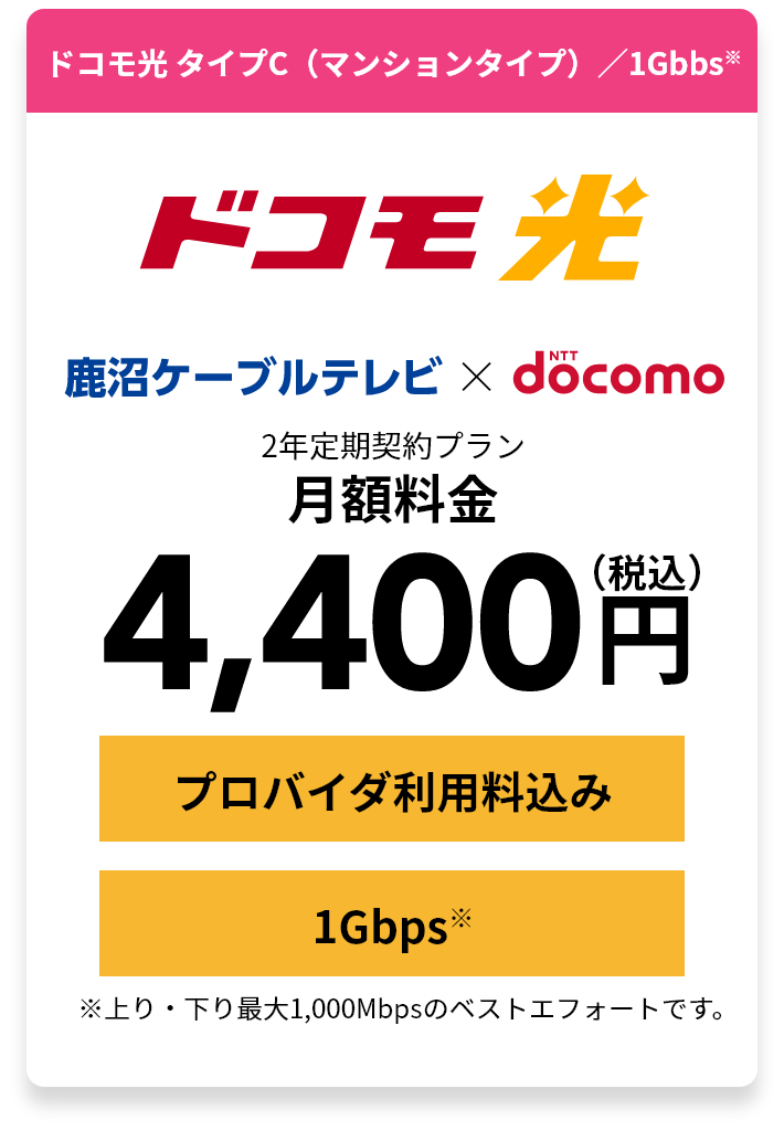 ドコモ光 タイプC（マンションタイプ）／1Gbbs※ 2年定期契約プラン月額料金4,400円（税込） ※上り・下り最大1,000Mbpsのベストエフォートです。