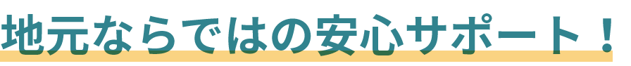 地元ならではの安心サポート！