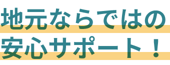 地元ならではの安心サポート！