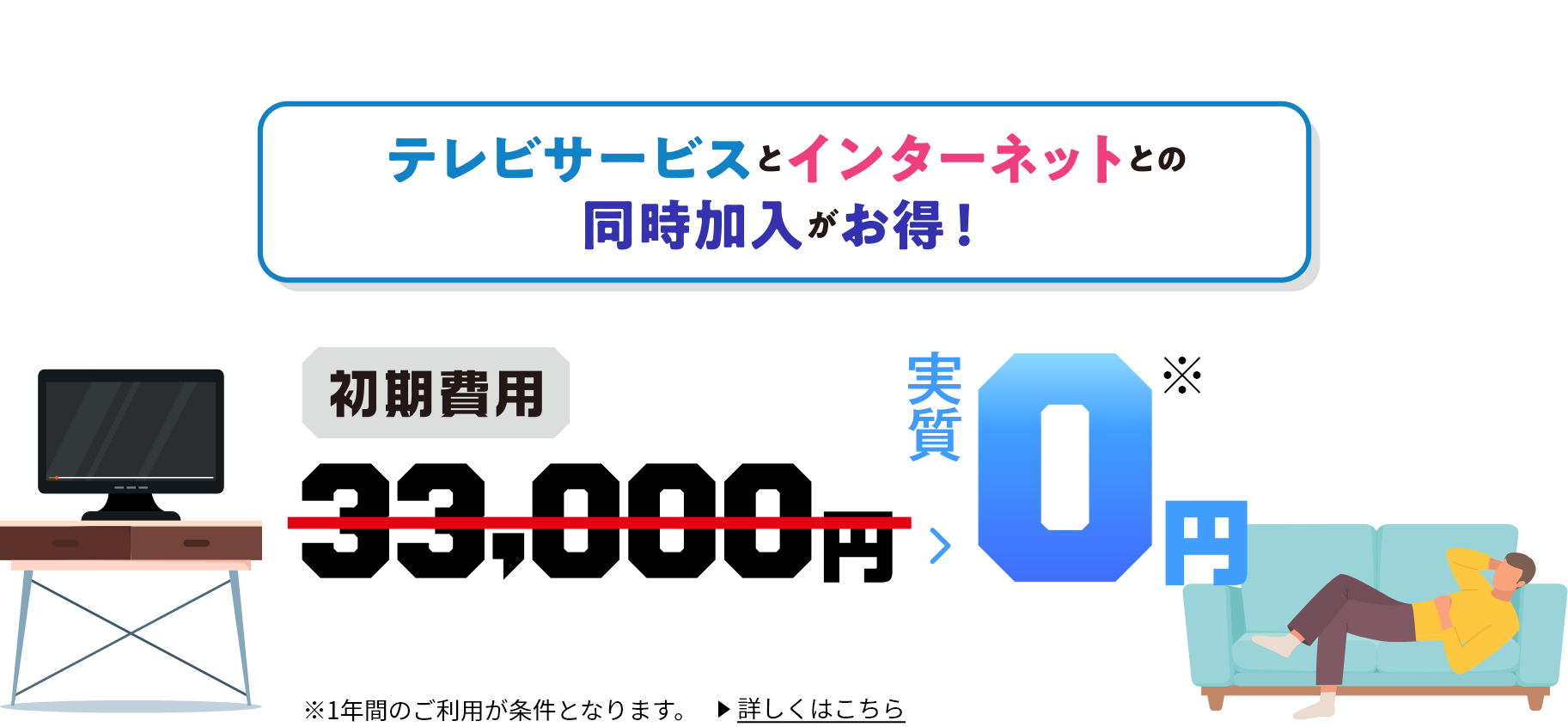 テレビサービスとインターネットとの同時加入がお得！ 初期費用33,000円→0円