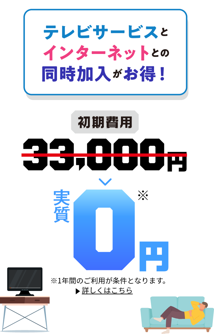 テレビサービスとインターネットとの同時加入がお得！ 初期費用33,000円→0円